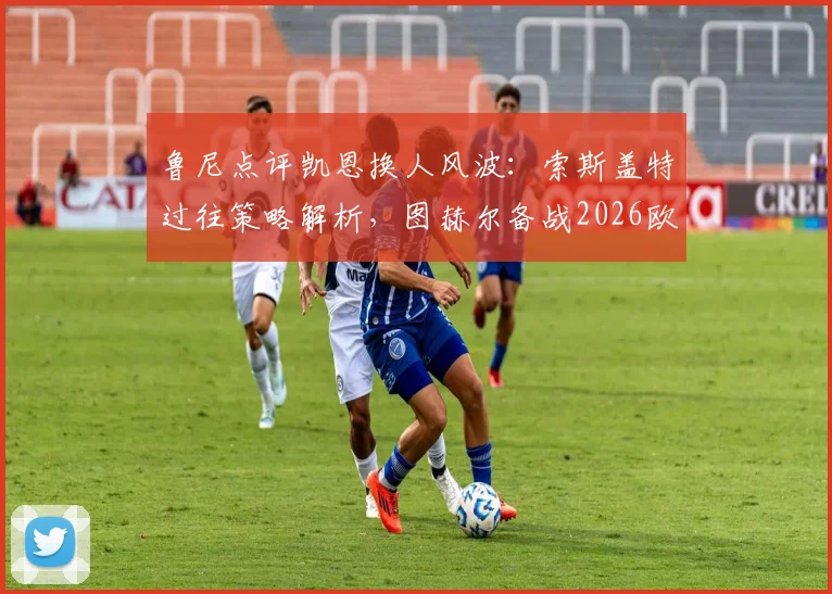 鲁尼点评凯恩换人风波：索斯盖特过往策略解析，图赫尔备战2026欧洲杯需谨慎