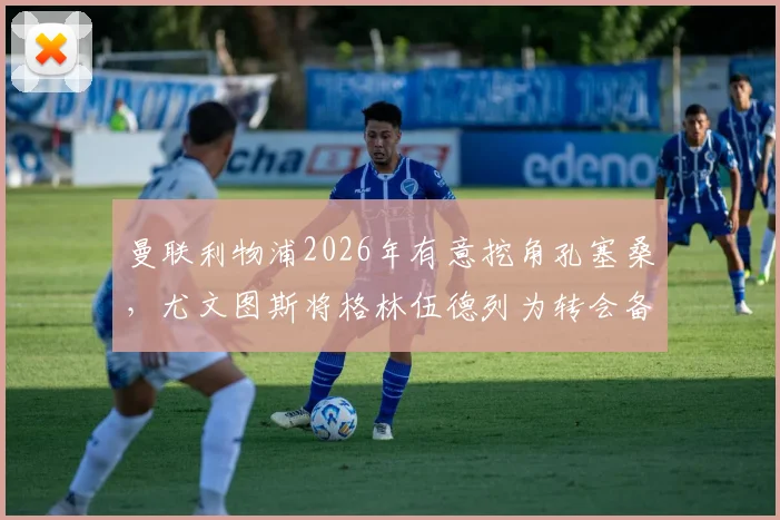 曼联利物浦2026年有意挖角孔塞桑，尤文图斯将格林伍德列为转会备选方案