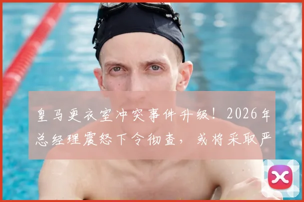 皇马更衣室冲突事件升级！2026年总经理震怒下令彻查，或将采取严厉处罚措施