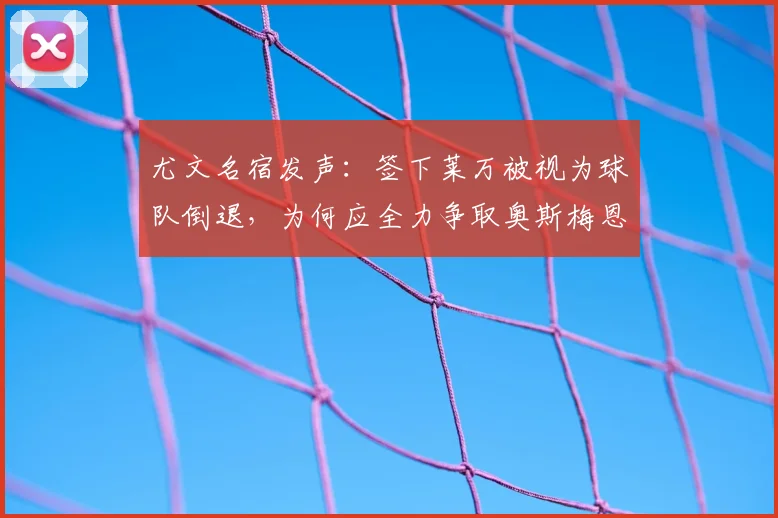 尤文名宿发声：签下莱万被视为球队倒退，为何应全力争取奥斯梅恩加盟？解析两大前锋对斑马军团的价值