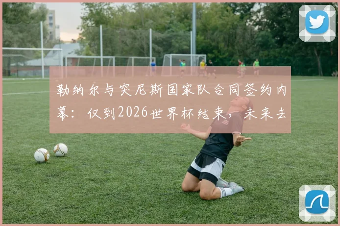 勒纳尔与突尼斯国家队合同签约内幕：仅到2026世界杯结束，未来去留成焦点话题解析