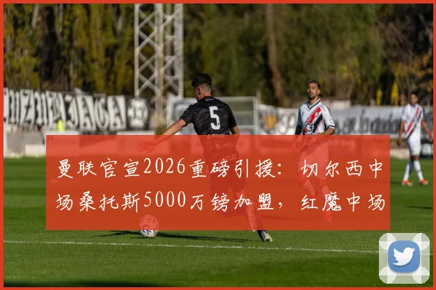 曼联官宣2026重磅引援：切尔西中场桑托斯5000万镑加盟，红魔中场迎来关键补强