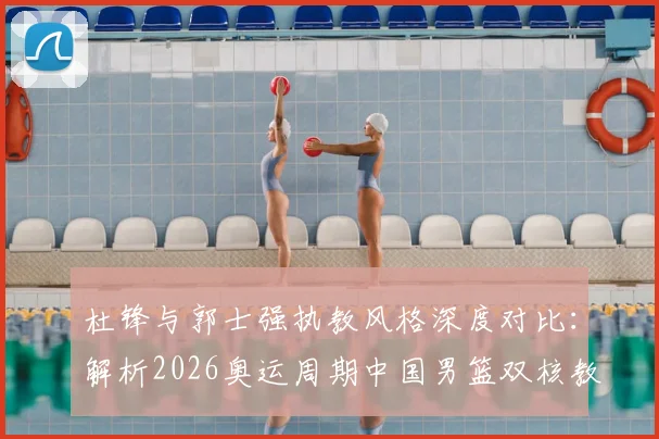 杜锋与郭士强执教风格深度对比：解析2026奥运周期中国男篮双核教练组的合作前景与战术升级