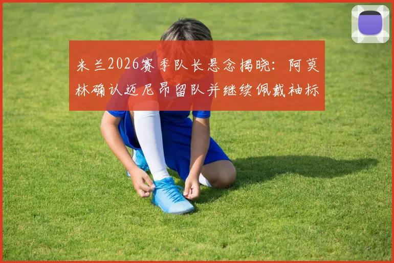 米兰2026赛季队长悬念揭晓：阿莫林确认迈尼昂留队并继续佩戴袖标，转会传闻不攻自破