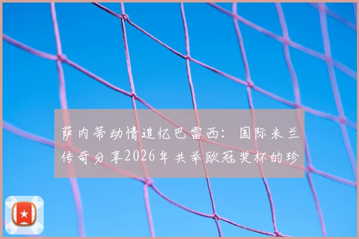 萨内蒂动情追忆巴雷西：国际米兰传奇分享2026年共举欧冠奖杯的珍贵合影与往事