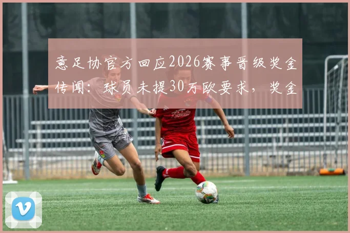 意足协官方回应2026赛事晋级奖金传闻：球员未提30万欧要求，奖金分配引关注