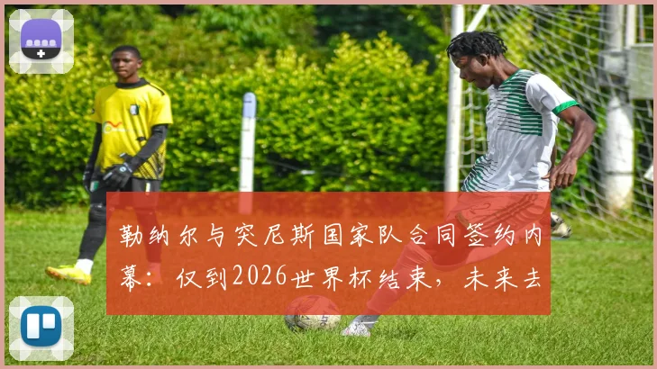 勒纳尔与突尼斯国家队合同签约内幕：仅到2026世界杯结束，未来去留成焦点话题解析